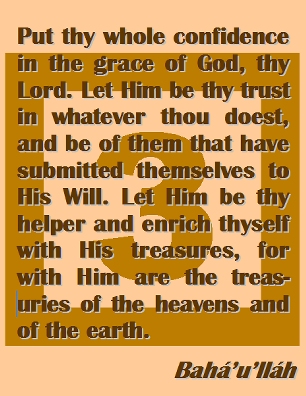 Put thy whole confidence in the grace of God, thy Lord. Let Him be thy trust in whatever thou doest, and be of them that have submitted themselves to His Will. Let Him be thy helper and enrich thyself with His treasures, for with Him are the treasuries of the heavens and of the earth. #Bahai #CareOfGod #bahaullah